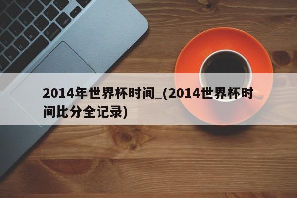 2014年世界杯时间_(2014世界杯时间比分全记录)