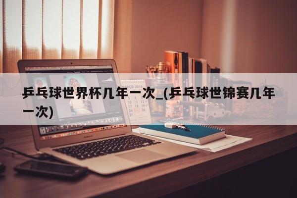 乒乓球世界杯几年一次_(乒乓球世锦赛几年一次)