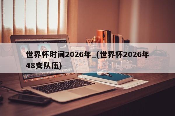世界杯时间2026年_(世界杯2026年48支队伍)