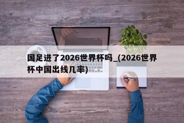 国足进了2026世界杯吗_(2026世界杯中国出线几率)