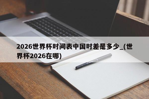 2026世界杯时间表中国时差是多少_(世界杯2026在哪)