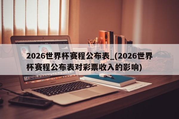 2026世界杯赛程公布表_(2026世界杯赛程公布表对彩票收入的影响)