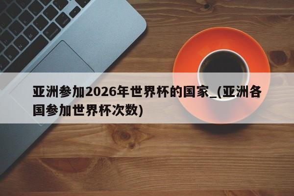 亚洲参加2026年世界杯的国家_(亚洲各国参加世界杯次数)