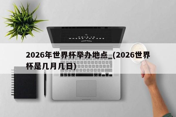2026年世界杯举办地点_(2026世界杯是几月几日)