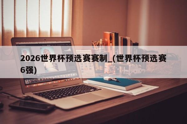 2026世界杯预选赛赛制_(世界杯预选赛6强)