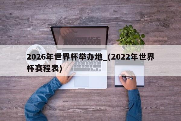 2026年世界杯举办地_(2022年世界杯赛程表)