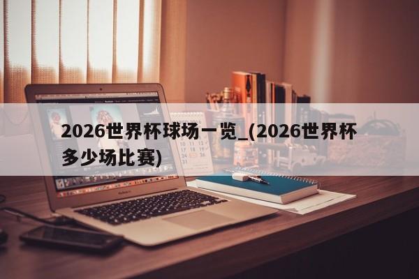 2026世界杯球场一览_(2026世界杯多少场比赛)
