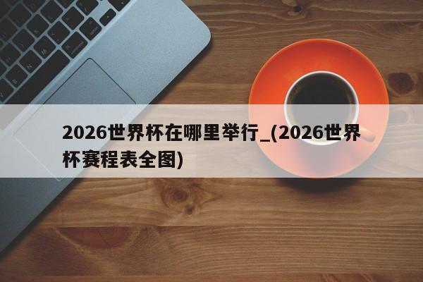 2026世界杯在哪里举行_(2026世界杯赛程表全图)