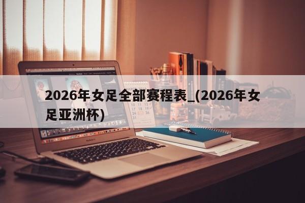 2026年女足全部赛程表_(2026年女足亚洲杯)