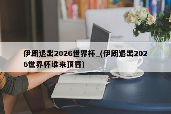 伊朗退出2026世界杯_(伊朗退出2026世界杯谁来顶替)