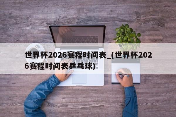世界杯2026赛程时间表_(世界杯2026赛程时间表乒乓球)