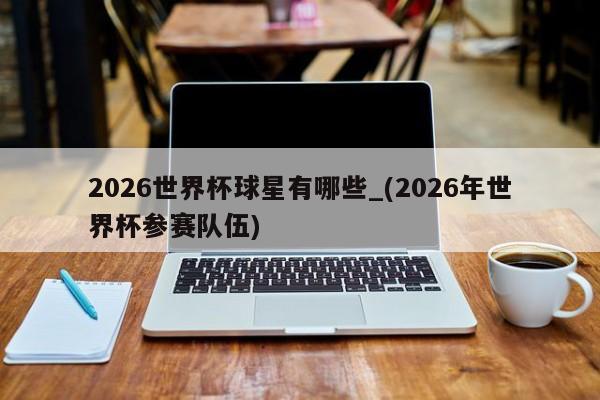2026世界杯球星有哪些_(2026年世界杯参赛队伍)