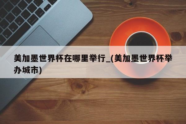美加墨世界杯在哪里举行_(美加墨世界杯举办城市)