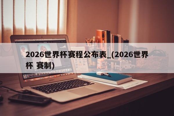 2026世界杯赛程公布表_(2026世界杯 赛制)