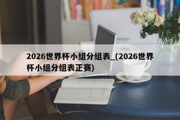 2026世界杯小组分组表_(2026世界杯小组分组表正赛)