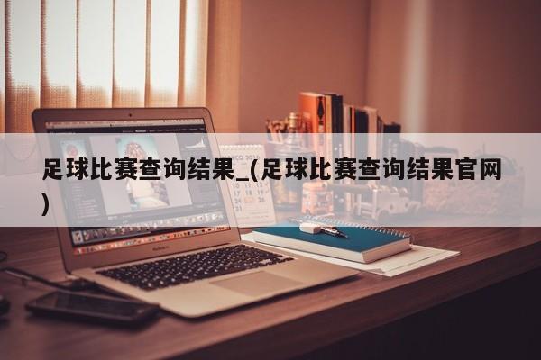 足球比赛查询结果_(足球比赛查询结果官网)