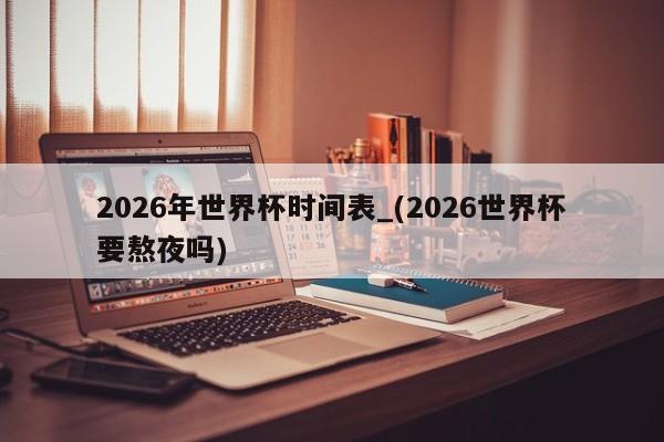 2026年世界杯时间表_(2026世界杯要熬夜吗)
