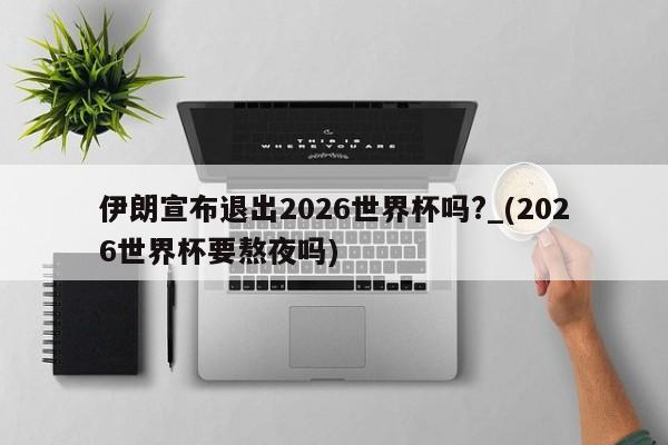 伊朗宣布退出2026世界杯吗?_(2026世界杯要熬夜吗)