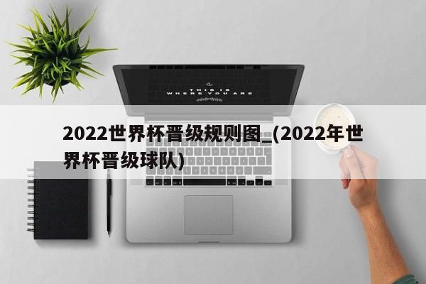 2022世界杯晋级规则图_(2022年世界杯晋级球队)