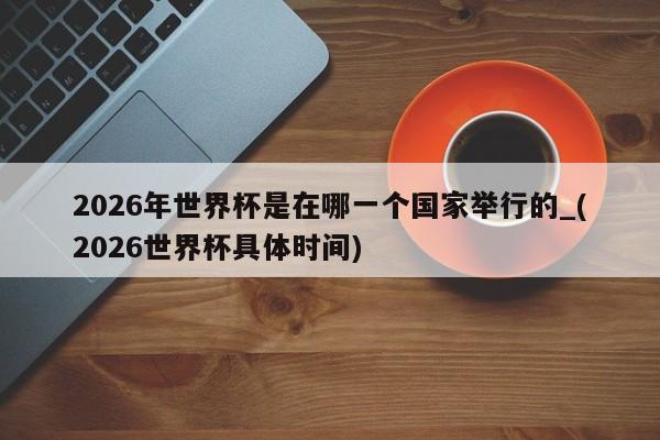 2026年世界杯是在哪一个国家举行的_(2026世界杯具体时间)