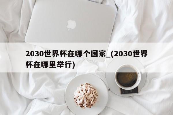 2030世界杯在哪个国家_(2030世界杯在哪里举行)