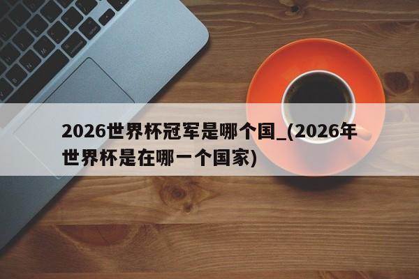 2026世界杯冠军是哪个国_(2026年世界杯是在哪一个国家)