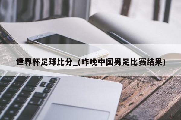 世界杯足球比分_(昨晚中国男足比赛结果)