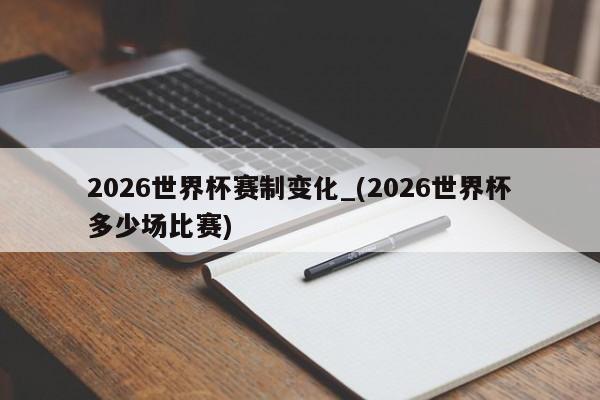 2026世界杯赛制变化_(2026世界杯多少场比赛)