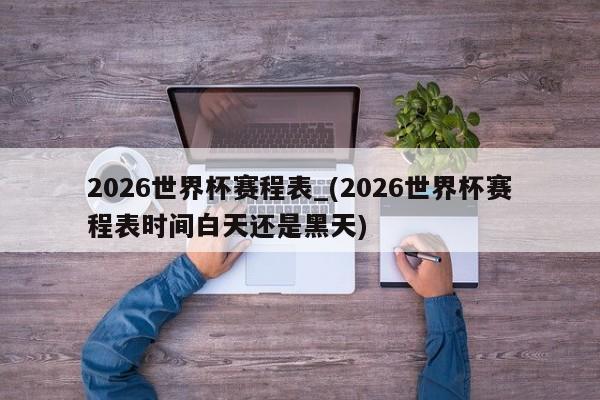 2026世界杯赛程表_(2026世界杯赛程表时间白天还是黑天)