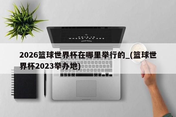 2026篮球世界杯在哪里举行的_(篮球世界杯2023举办地)