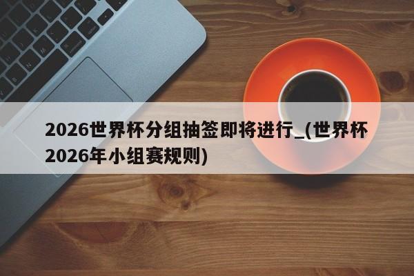 2026世界杯分组抽签即将进行_(世界杯2026年小组赛规则)