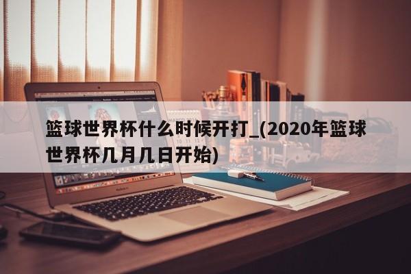篮球世界杯什么时候开打_(2020年篮球世界杯几月几日开始)
