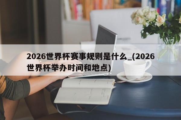 2026世界杯赛事规则是什么_(2026世界杯举办时间和地点)