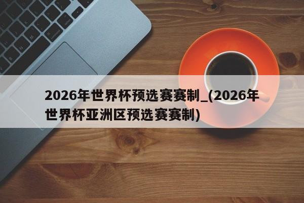 2026年世界杯预选赛赛制_(2026年世界杯亚洲区预选赛赛制)