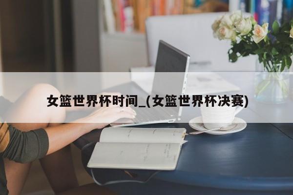 女篮世界杯时间_(女篮世界杯决赛)