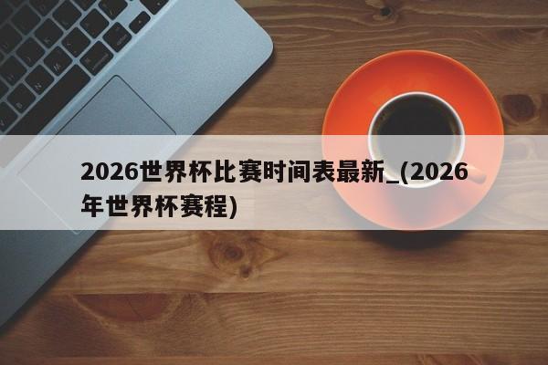 2026世界杯比赛时间表最新_(2026年世界杯赛程)