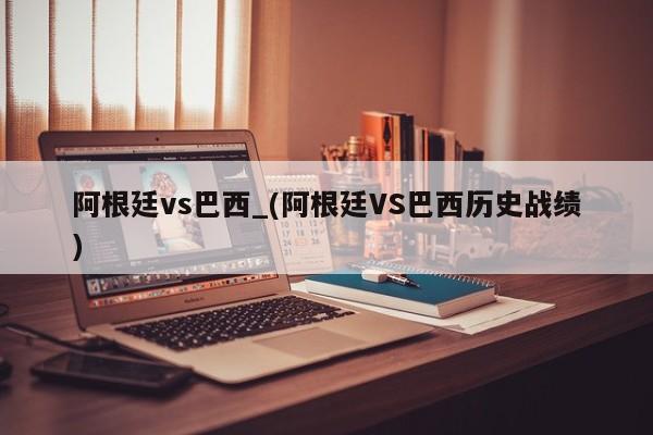 阿根廷vs巴西_(阿根廷VS巴西历史战绩)