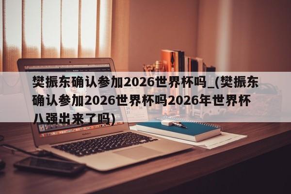 樊振东确认参加2026世界杯吗_(樊振东确认参加2026世界杯吗2026年世界杯八强出来了吗)