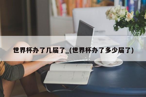 世界杯办了几届了_(世界杯办了多少届了)
