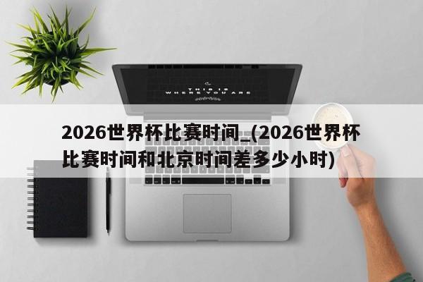 2026世界杯比赛时间_(2026世界杯比赛时间和北京时间差多少小时)