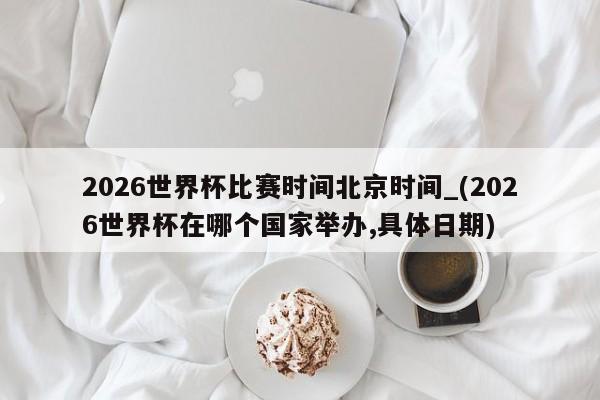 2026世界杯比赛时间北京时间_(2026世界杯在哪个国家举办,具体日期)