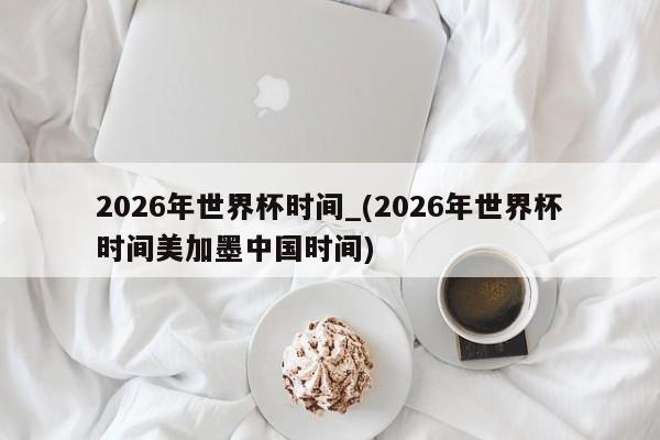 2026年世界杯时间_(2026年世界杯时间美加墨中国时间)