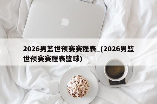 2026男篮世预赛赛程表_(2026男篮世预赛赛程表篮球)