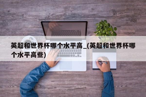 英超和世界杯哪个水平高_(英超和世界杯哪个水平高些)