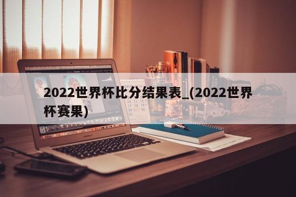 2022世界杯比分结果表_(2022世界杯赛果)