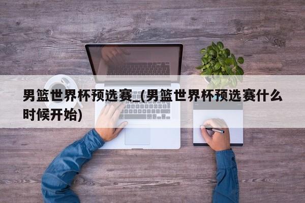 男篮世界杯预选赛_(男篮世界杯预选赛什么时候开始)