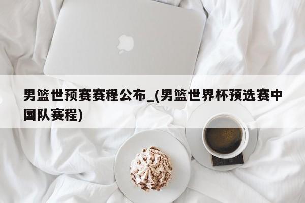 男篮世预赛赛程公布_(男篮世界杯预选赛中国队赛程)