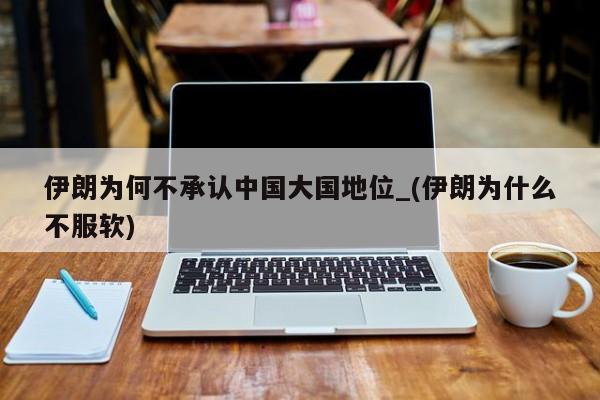 伊朗为何不承认中国大国地位_(伊朗为什么不服软)