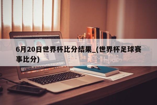 6月20日世界杯比分结果_(世界杯足球赛事比分)