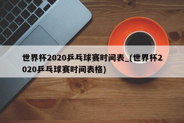 世界杯2020乒乓球赛时间表_(世界杯2020乒乓球赛时间表格)